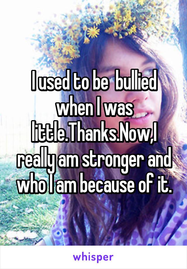 I used to be  bullied when I was little.Thanks.Now,I really am stronger and who I am because of it.