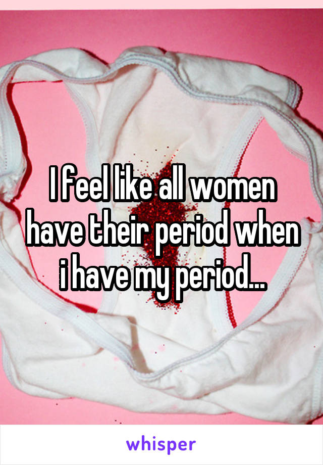 I Feel Like All Women Have Their Period When I Have My Period