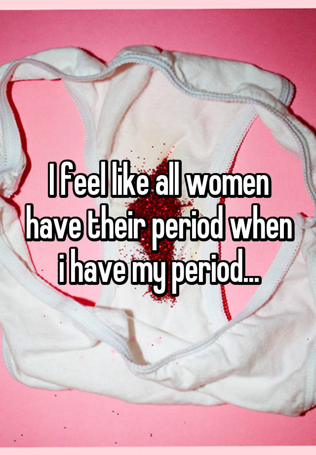 i-feel-like-all-women-have-their-period-when-i-have-my-period