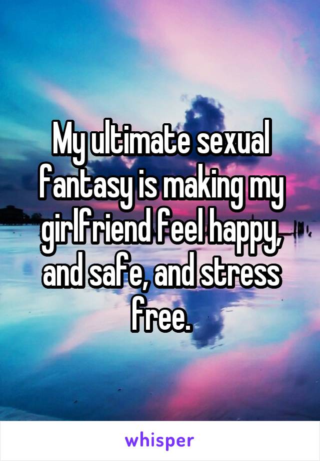 My ultimate sexual fantasy is making my girlfriend feel happy, and safe, and stress free.