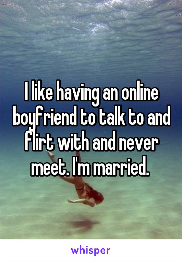 I like having an online boyfriend to talk to and flirt with and never meet. I'm married. 