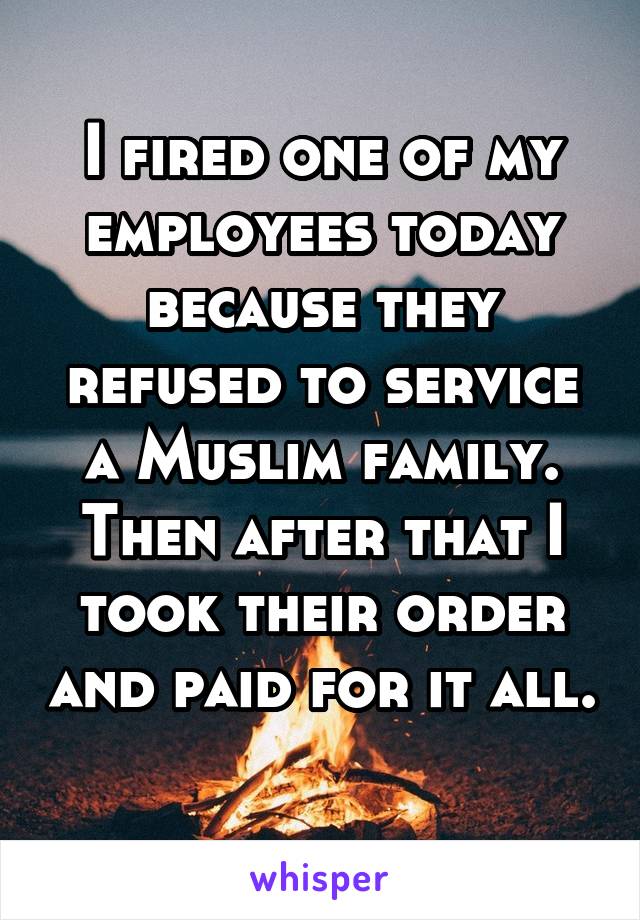 I fired one of my employees today because they refused to service a Muslim family. Then after that I took their order and paid for it all. 