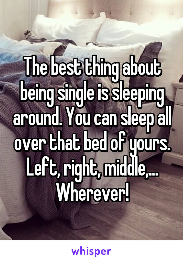 The best thing about being single is sleeping around. You can sleep allover that bed of yours. Left, right, middle,... Wherever!