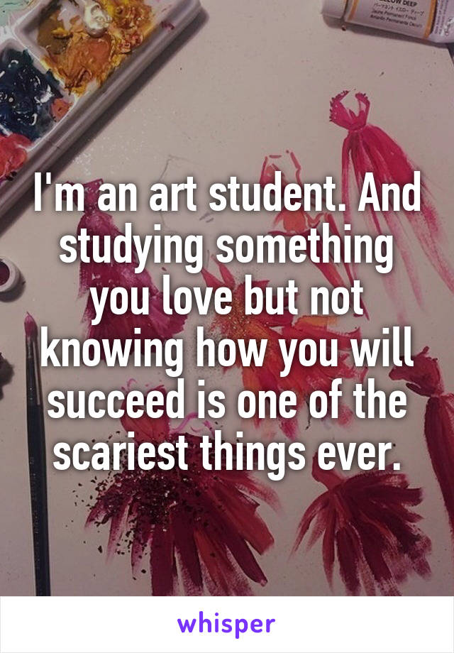 I'm an art student. And studying something you love but not knowing how you will succeed is one of the scariest things ever.
