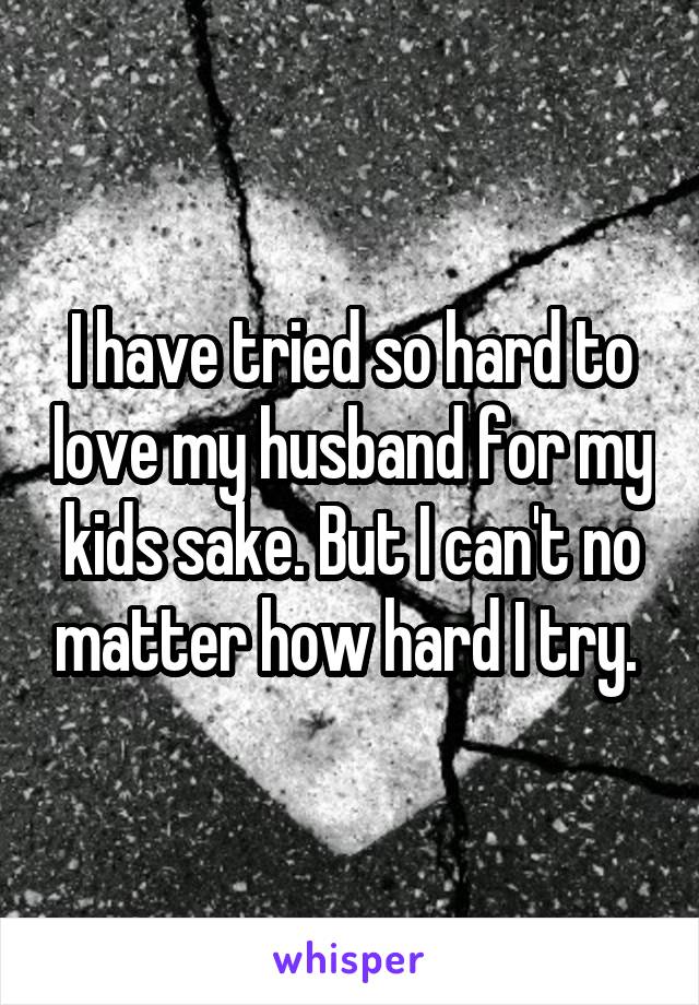 I have tried so hard to love my husband for my kids sake. But I can't no matter how hard I try. 