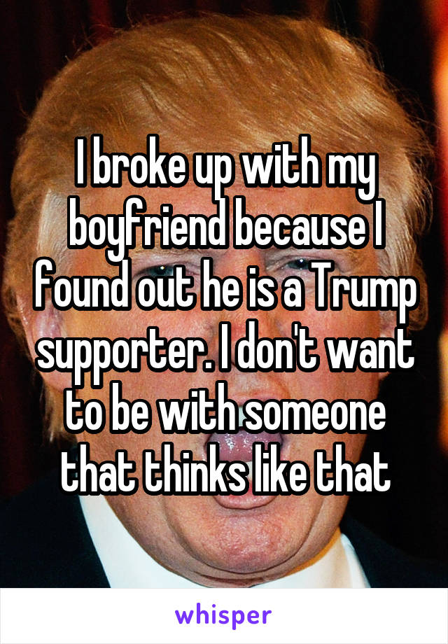 I broke up with my boyfriend because I found out he is a Trump supporter. I don't want to be with someone that thinks like that