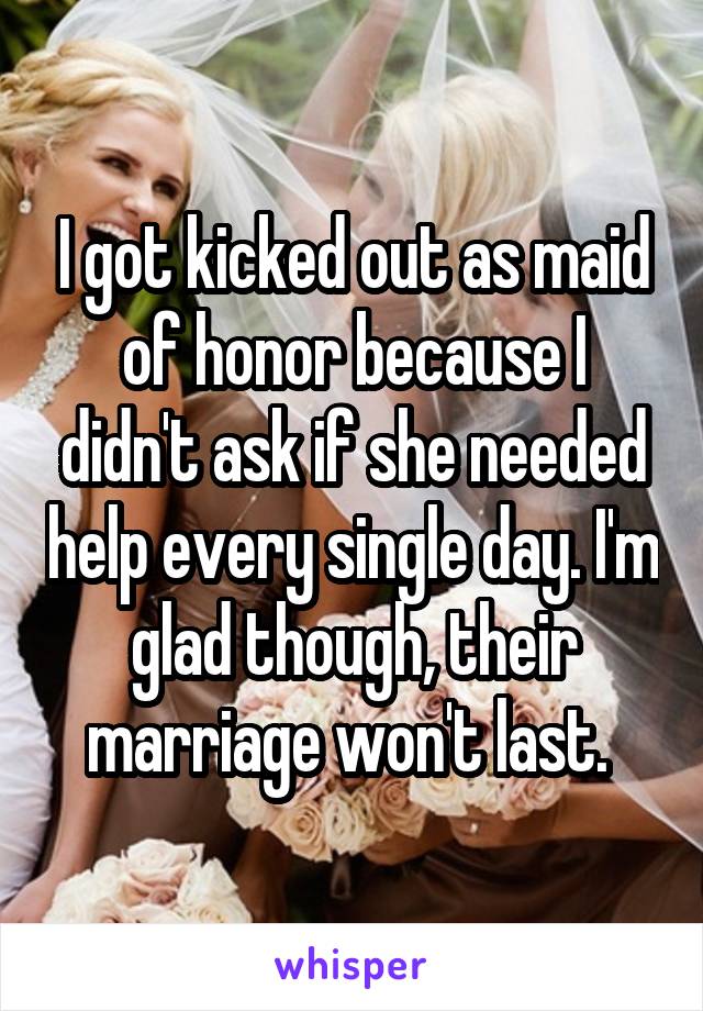 I got kicked out as maid of honor because I didn't ask if she needed help every single day. I'm glad though, their marriage won't last. 