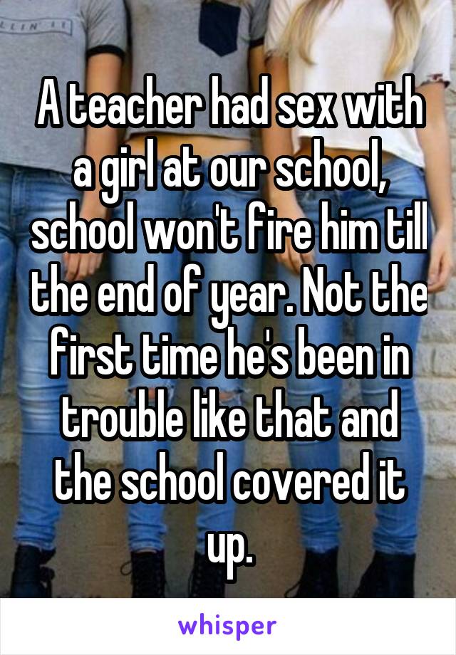 A teacher had sex with a girl at our school, school won't fire him till the end of year. Not the first time he's been in trouble like that and the school covered it up.