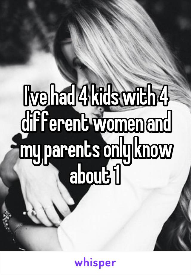 I've had 4 kids with 4 different women and my parents only know about 1 