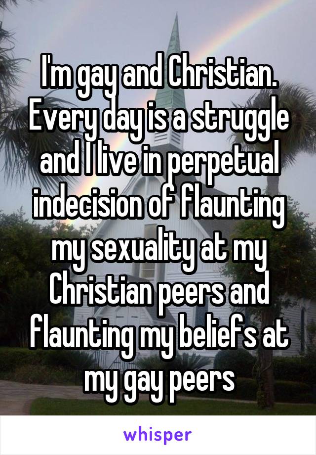 I'm gay and Christian. Every day is a struggle and I live in perpetual indecision of flaunting my sexuality at my Christian peers and flaunting my beliefs at my gay peers