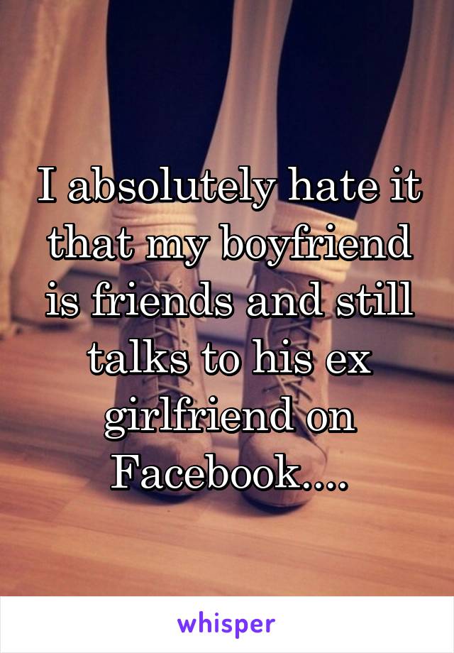 I absolutely hate it that my boyfriend is friends and still talks to his ex girlfriend on Facebook....