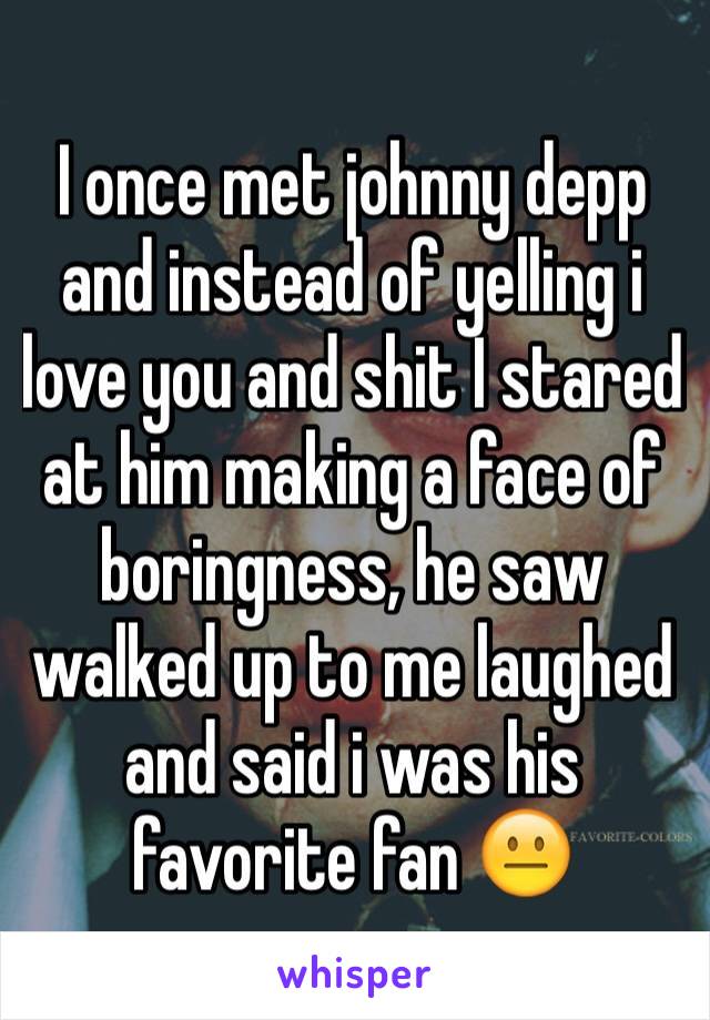I once met johnny depp and instead of yelling i love you and shit I stared at him making a face of boringness, he saw walked up to me laughed and said i was his favorite fan 😐