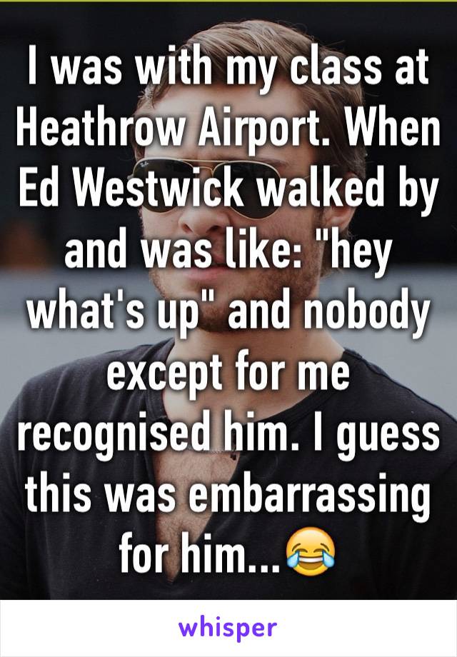 I was with my class at Heathrow Airport. When Ed Westwick walked by and was like: "hey what's up" and nobody except for me recognised him. I guess this was embarrassing for him...😂