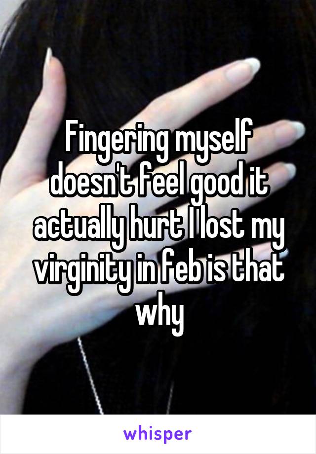 Fingering myself doesn't feel good it actually hurt I lost my virginity