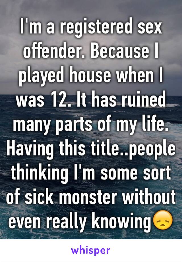 I'm a registered sex offender. Because I played house when I was 12. It has ruined many parts of my life. Having this title..people thinking I'm some sort of sick monster without even really knowing😞