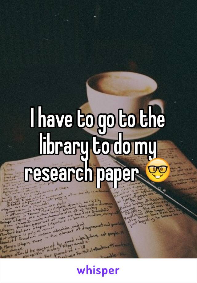 I have to go to the library to do my research paper 🤓