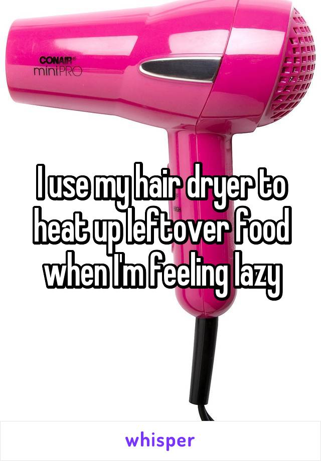 I use my hair dryer to heat up leftover food when I'm feeling lazy