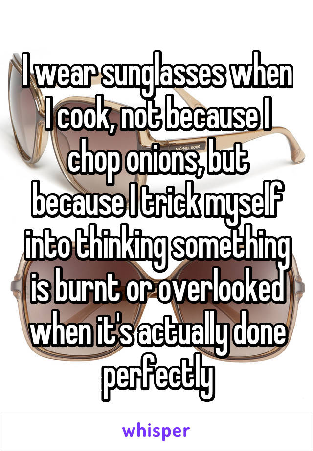 I wear sunglasses when I cook, not because I chop onions, but because I trick myself into thinking something is burnt or overlooked when it's actually done perfectly