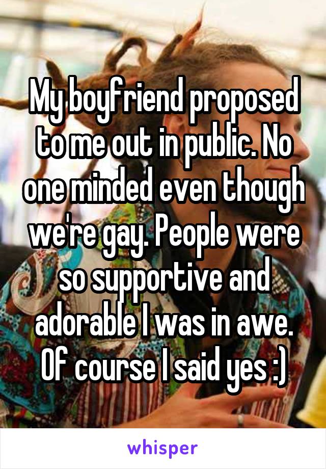 My boyfriend proposed to me out in public. No one minded even though we're gay. People were so supportive and adorable I was in awe. Of course I said yes :)