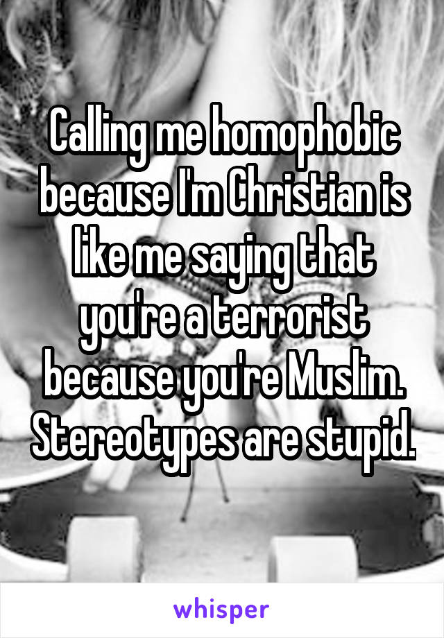 Calling me homophobic because I'm Christian is like me saying that you're a terrorist because you're Muslim. Stereotypes are stupid. 