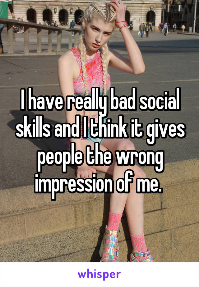 i-have-really-bad-social-skills-and-i-think-it-gives-people-the-wrong