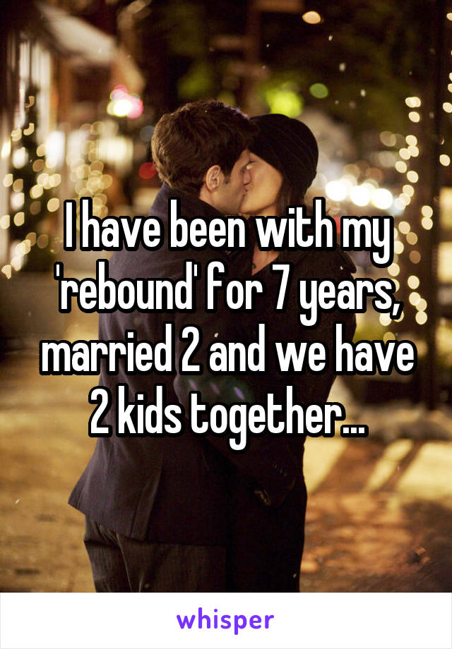 I have been with my 'rebound' for 7 years, married 2 and we have 2 kids together...