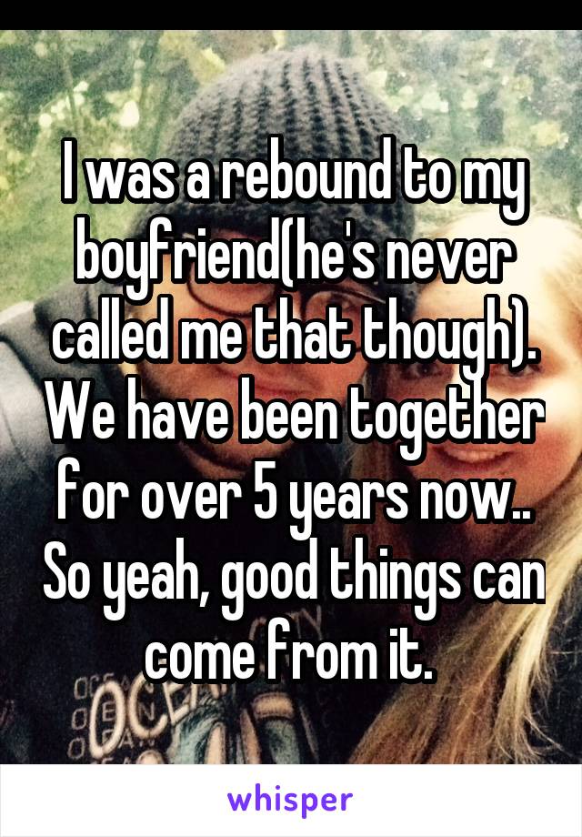 I was a rebound to my boyfriend(he's never called me that though). We have been together for over 5 years now.. So yeah, good things can come from it. 