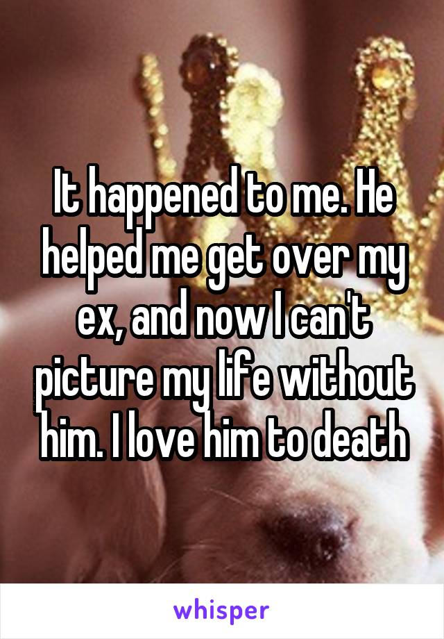 It happened to me. He helped me get over my ex, and now I can't picture my life without him. I love him to death