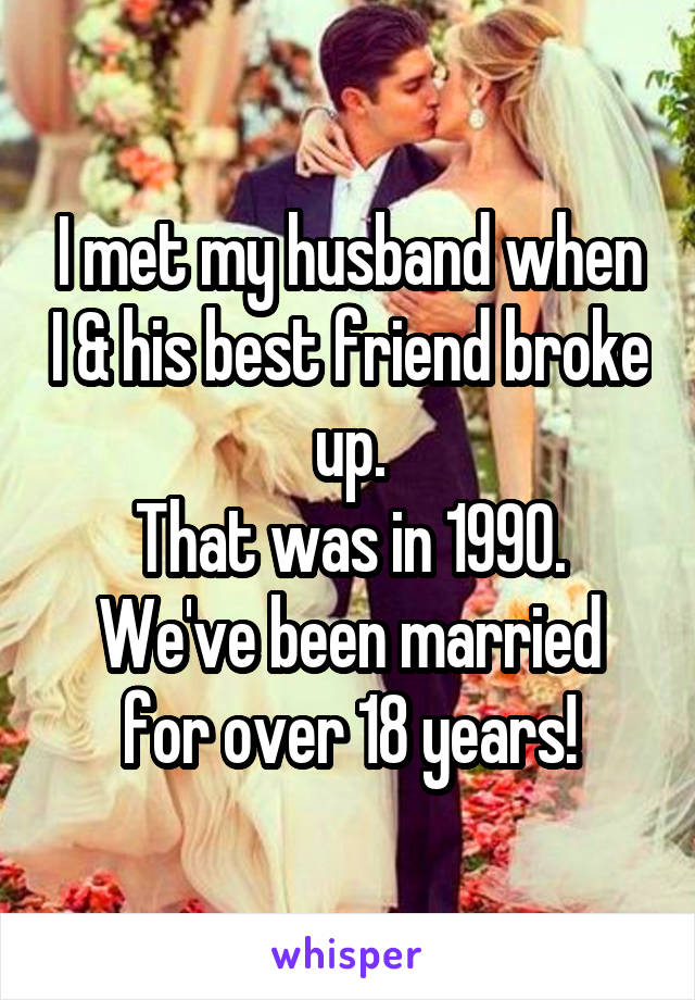 I met my husband when I & his best friend broke up.
That was in 1990.
We've been married for over 18 years!