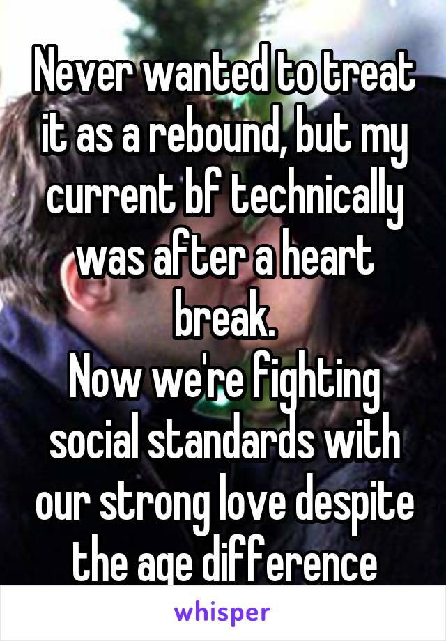 Never wanted to treat it as a rebound, but my current bf technically was after a heart break.
Now we're fighting social standards with our strong love despite the age difference