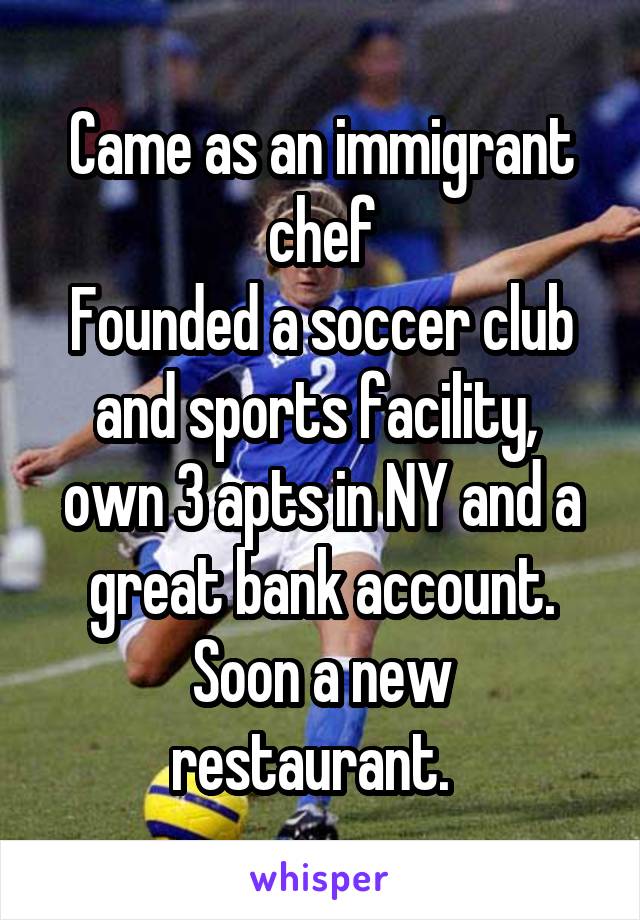Came as an immigrant chef
Founded a soccer club and sports facility,  own 3 apts in NY and a great bank account.
Soon a new restaurant.  