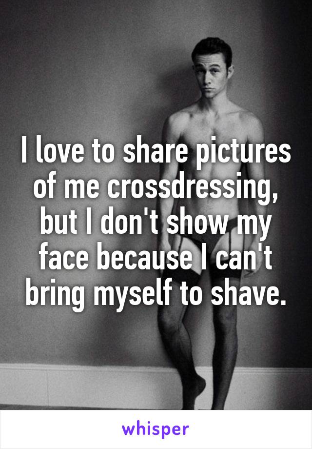 I love to share pictures of me crossdressing, but I don't show my face because I can't bring myself to shave.