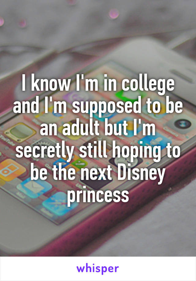 I know I'm in college and I'm supposed to be an adult but I'm secretly still hoping to be the next Disney princess