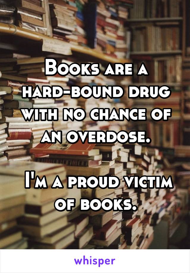 Books are a hard-bound drug with no chance of an overdose.

 I'm a proud victim of books.