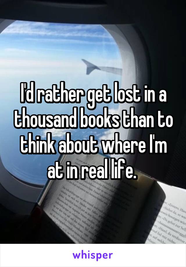 I'd rather get lost in a thousand books than to think about where I'm at in real life. 