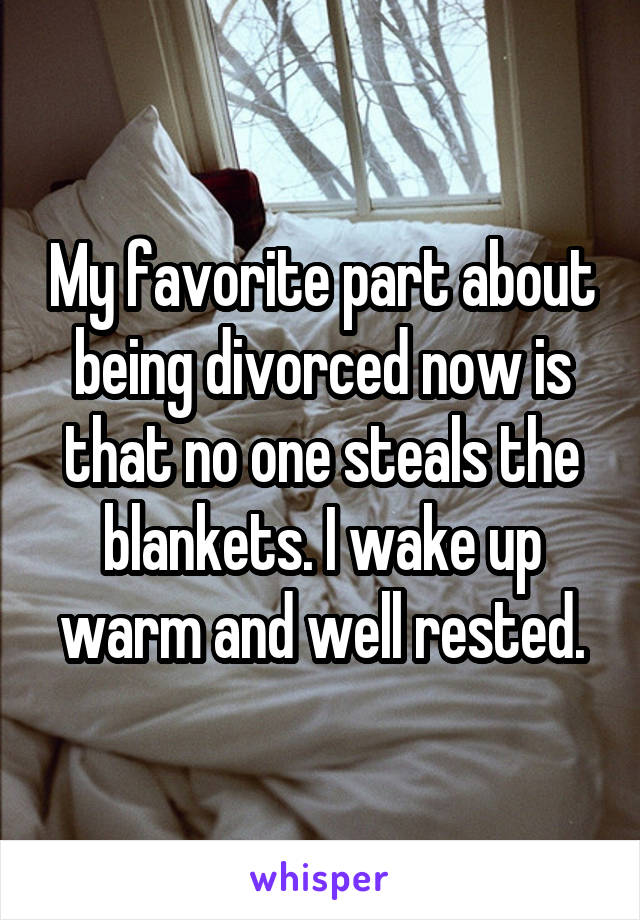 My favorite part about being divorced now is that no one steals theblankets. I wake up warm and well rested.