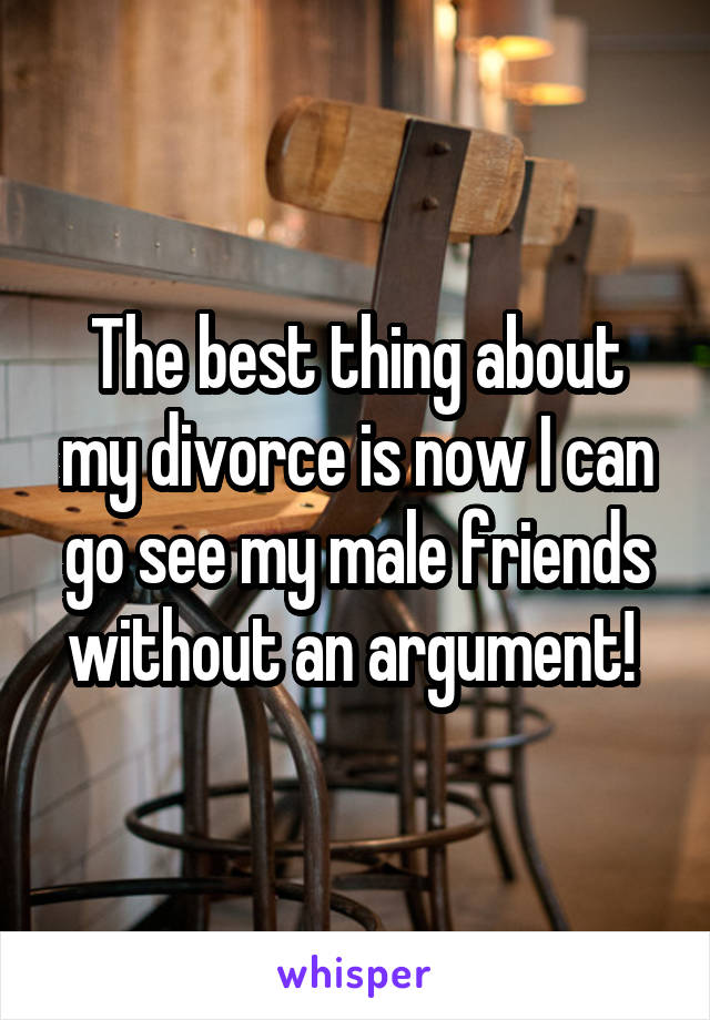 The best thing about my divorce is now I can go see my male friends withoutan argument! 