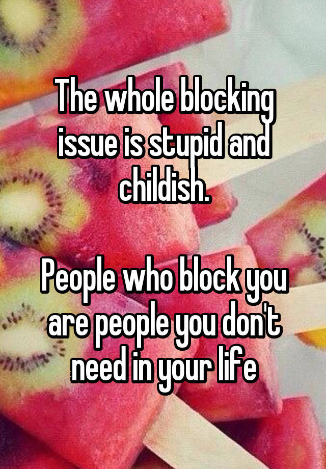 The Whole Blocking Issue Is Stupid And Childish People Who Block You Are People You Don T Need In Your Life