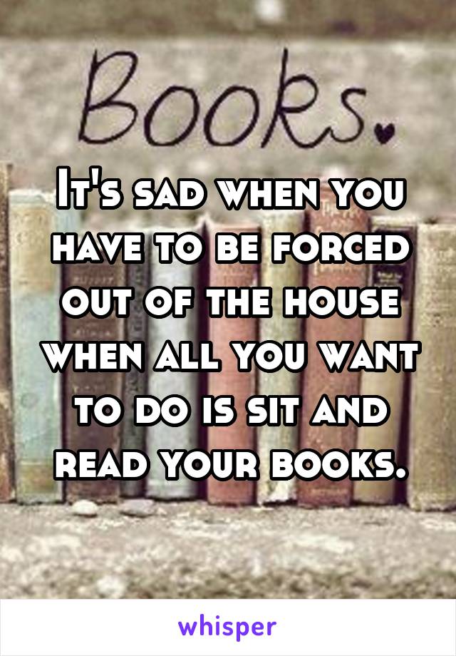 It's sad when you have to be forced out of the house when all you want to do is sit and read your books.
