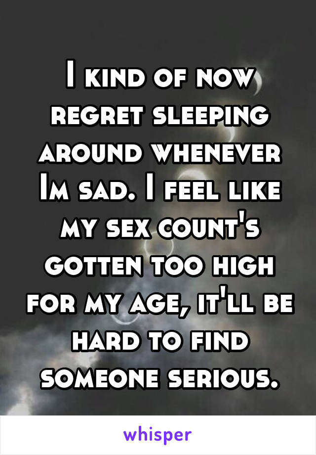 I kind of now regret sleeping around whenever Im sad. I feel like my sex count's gotten too high for my age, it'll be hard to find someone serious.