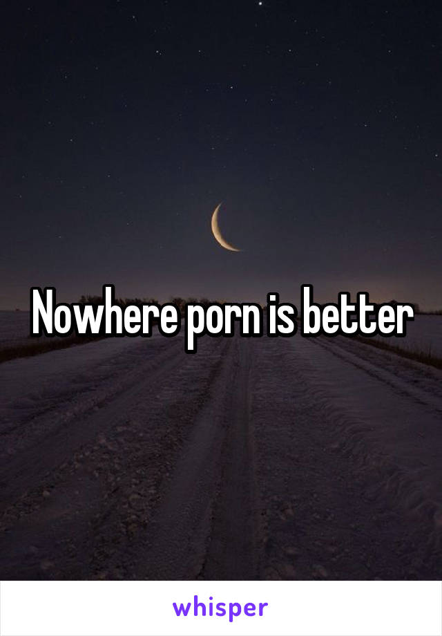 Nowhere Porn - Nowhere porn is better. 