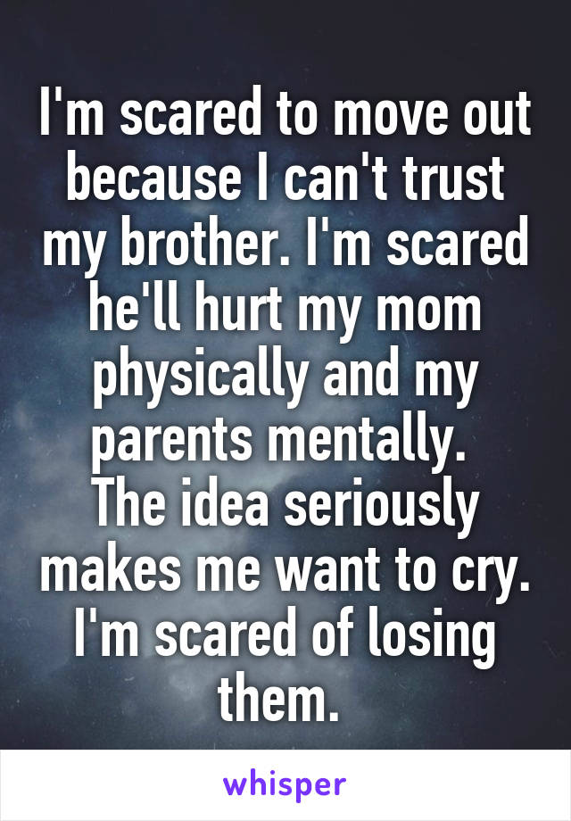 I'm scared to move out because I can't trust my brother. I'm scared he'll hurt my mom physically and my parents mentally. 
The idea seriously makes me want to cry.
I'm scared of losing them. 