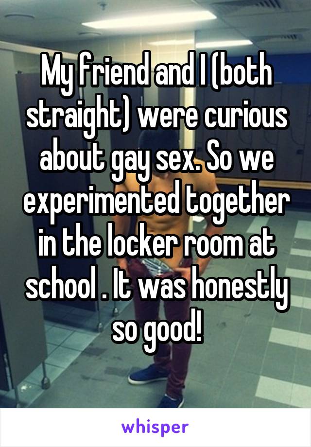 My friend and I (both straight) were curious about gay sex. So we experimented together in the locker room at school . It was honestly so good!
