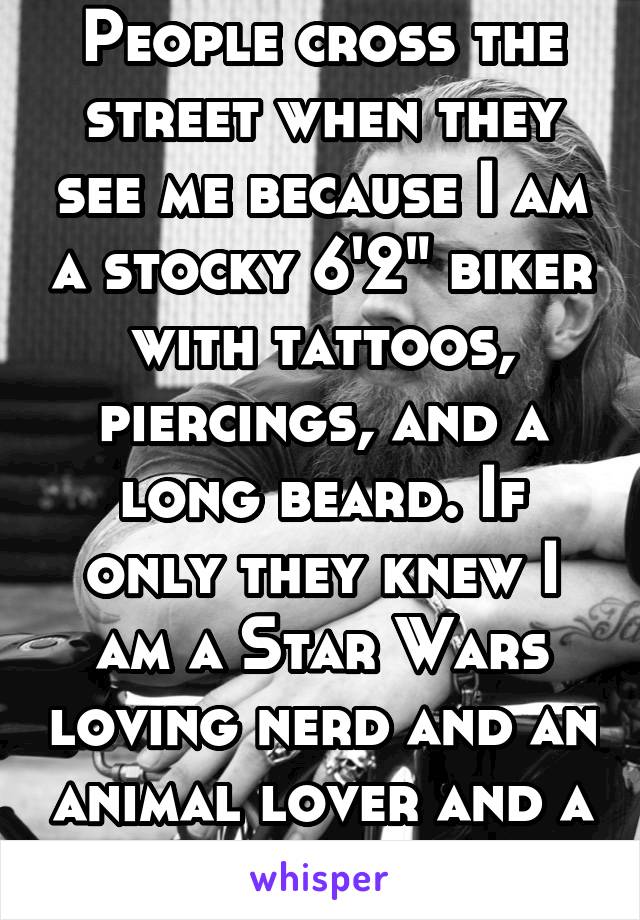 People cross the street when they see me because I am a stocky 6'2" biker with tattoos, piercings, and a long beard. If only they knew I am a Star Wars loving nerd and an animal lover and a romantic.