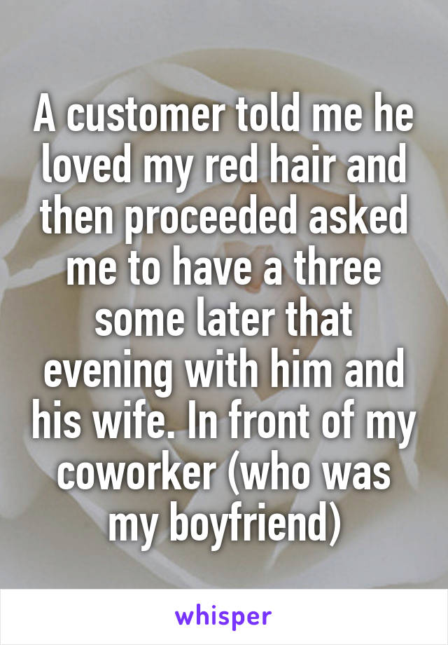 A customer told me he loved my red hair and then proceeded asked me to have a three some later that evening with him and his wife. In front of my coworker (who was my boyfriend)