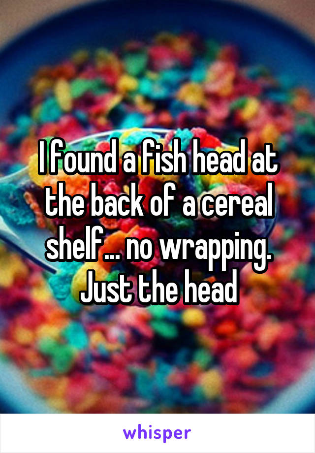 I found a fish head at the back of a cereal shelf... no wrapping. Just the head