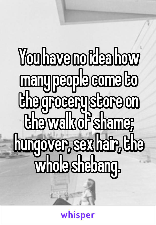 You have no idea how many people come to the grocery store on the walk of shame; hungover, sex hair, the whole shebang. 