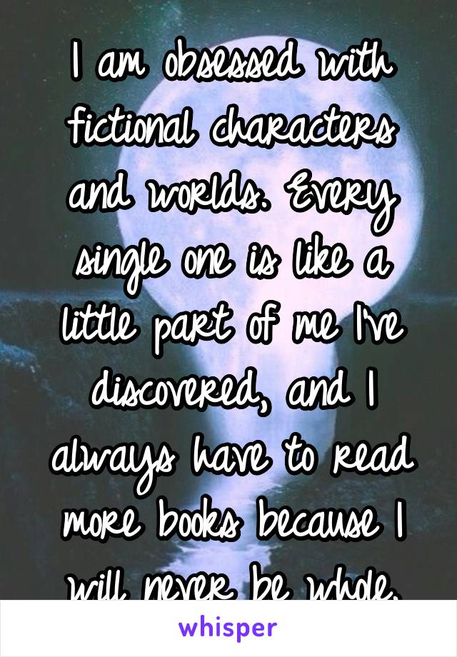 I am obsessed with fictional characters and worlds. Every single one is like a little part of me I've discovered, and I always have to read more books because I will never be whole.