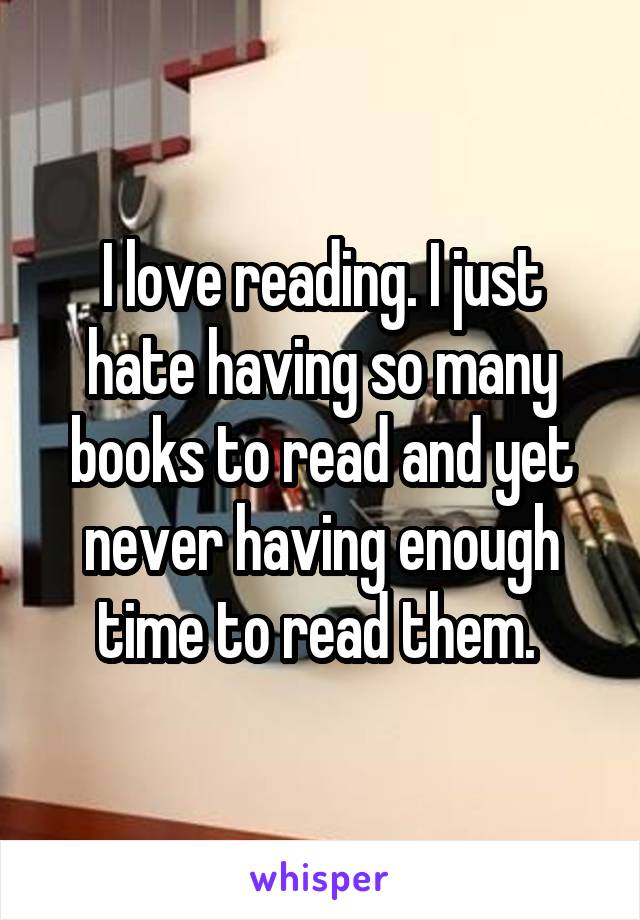 I love reading. I just hate having so many books to read and yet never having enough time to read them. 