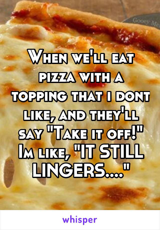 When we'll eat pizza with a topping that i dont like, and they'll say "Take it off!" Im like, "IT STILL LINGERS...."